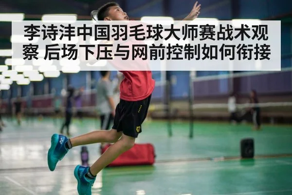 李诗沣中国羽毛球大师赛战术观察 后场下压与网前控制如何衔接