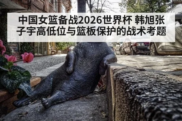 中国女篮备战2026世界杯 韩旭张子宇高低位与篮板保护的战术考题