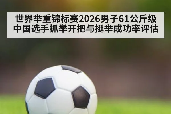 世界举重锦标赛2026男子61公斤级中国选手抓举开把与挺举成功率评估